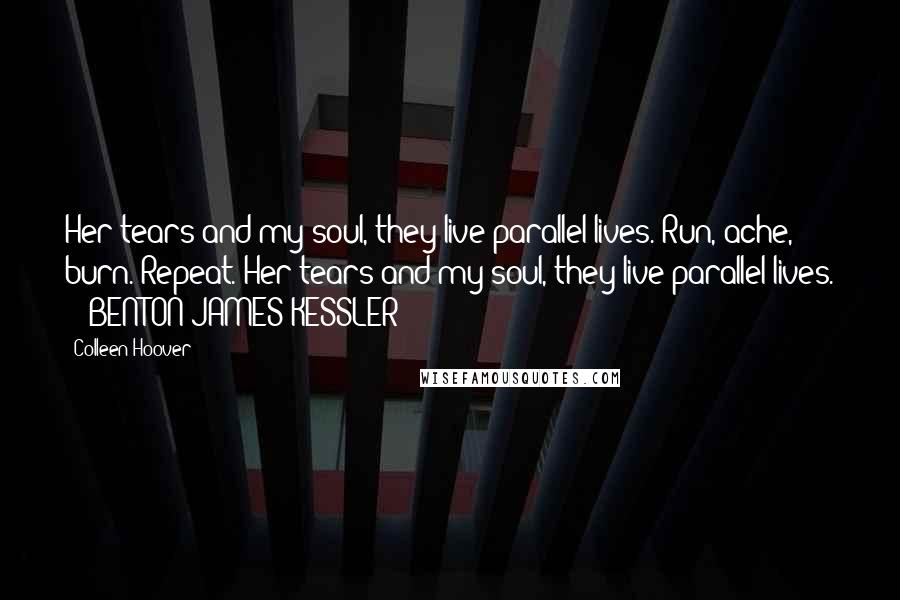 Colleen Hoover Quotes: Her tears and my soul, they live parallel lives. Run, ache, burn. Repeat. Her tears and my soul, they live parallel lives.  - BENTON JAMES KESSLER