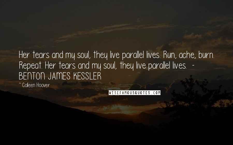 Colleen Hoover Quotes: Her tears and my soul, they live parallel lives. Run, ache, burn. Repeat. Her tears and my soul, they live parallel lives. - BENTON JAMES KESSLER
