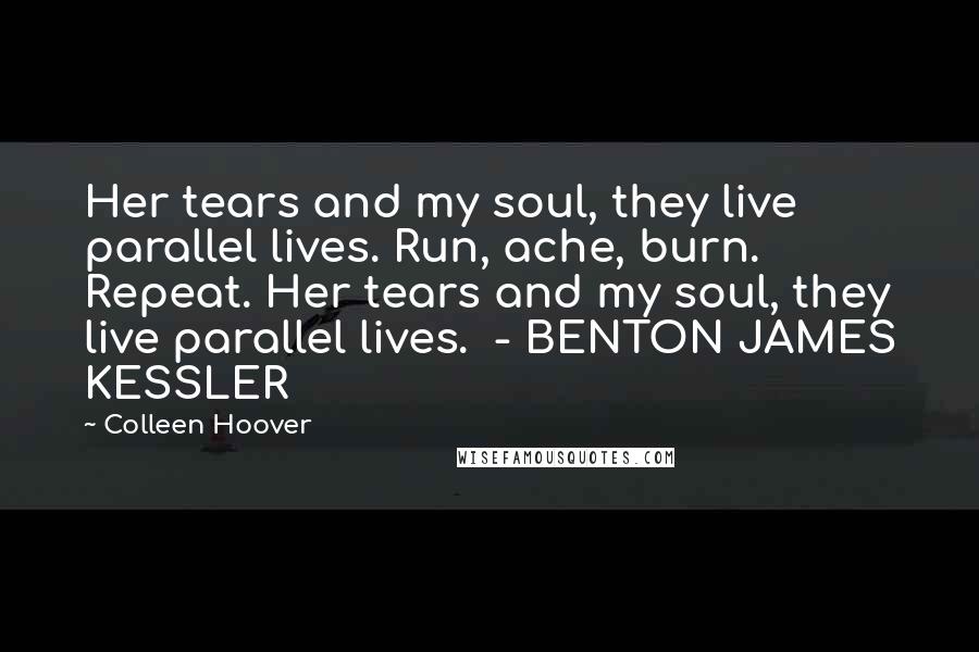 Colleen Hoover Quotes: Her tears and my soul, they live parallel lives. Run, ache, burn. Repeat. Her tears and my soul, they live parallel lives. - BENTON JAMES KESSLER
