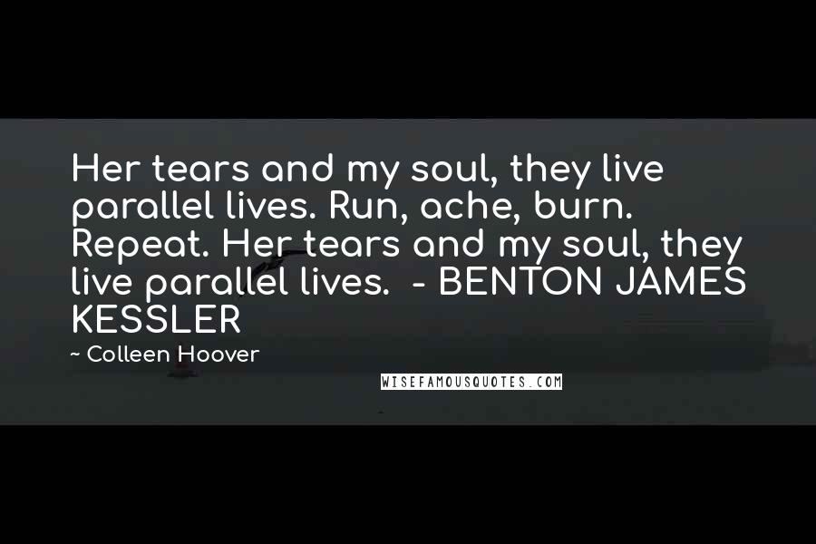 Colleen Hoover Quotes: Her tears and my soul, they live parallel lives. Run, ache, burn. Repeat. Her tears and my soul, they live parallel lives.  - BENTON JAMES KESSLER