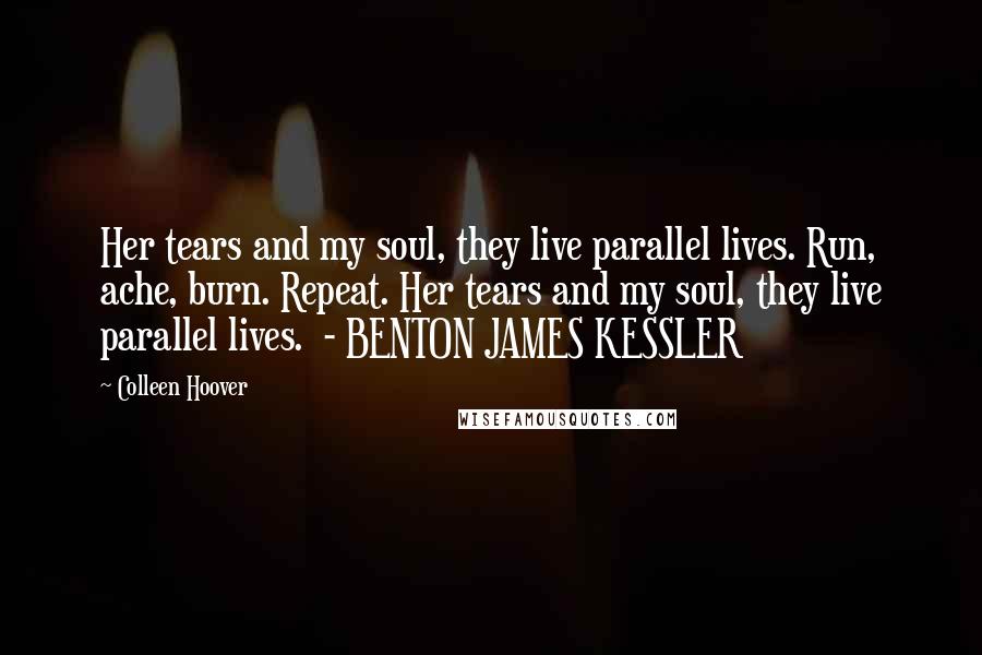 Colleen Hoover Quotes: Her tears and my soul, they live parallel lives. Run, ache, burn. Repeat. Her tears and my soul, they live parallel lives. - BENTON JAMES KESSLER