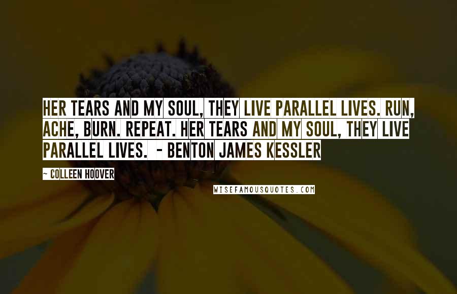 Colleen Hoover Quotes: Her tears and my soul, they live parallel lives. Run, ache, burn. Repeat. Her tears and my soul, they live parallel lives. - BENTON JAMES KESSLER
