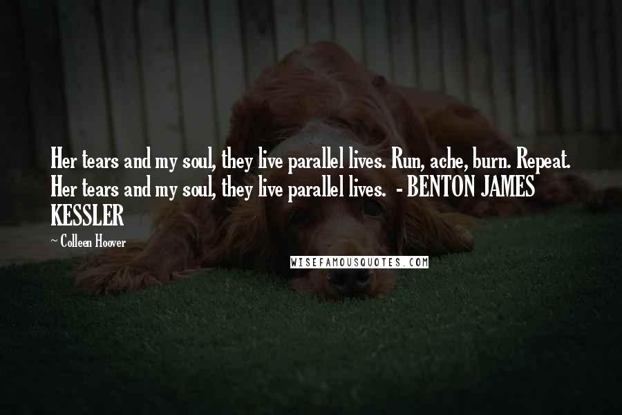 Colleen Hoover Quotes: Her tears and my soul, they live parallel lives. Run, ache, burn. Repeat. Her tears and my soul, they live parallel lives. - BENTON JAMES KESSLER