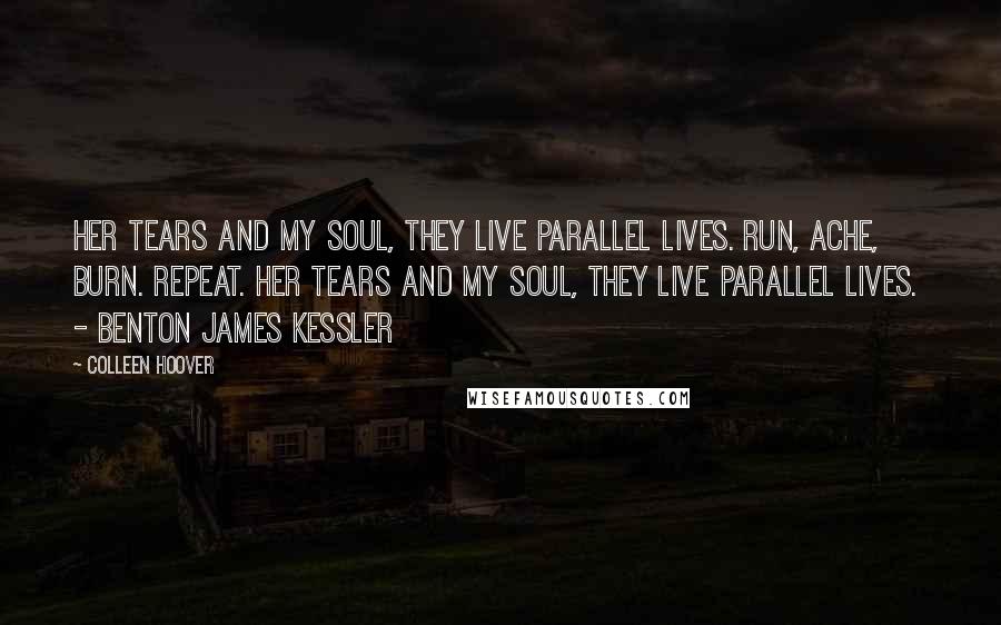 Colleen Hoover Quotes: Her tears and my soul, they live parallel lives. Run, ache, burn. Repeat. Her tears and my soul, they live parallel lives. - BENTON JAMES KESSLER