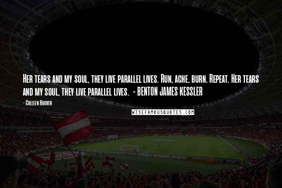 Colleen Hoover Quotes: Her tears and my soul, they live parallel lives. Run, ache, burn. Repeat. Her tears and my soul, they live parallel lives. - BENTON JAMES KESSLER
