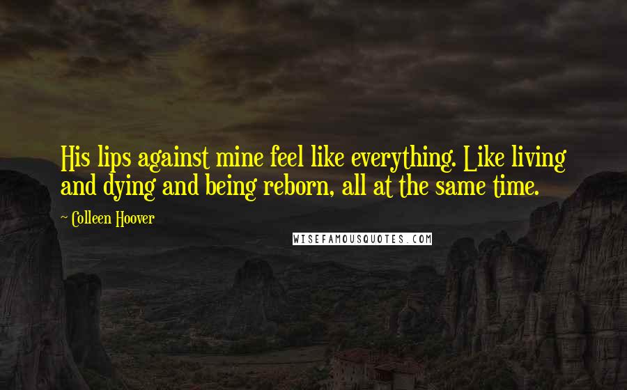 Colleen Hoover Quotes: His lips against mine feel like everything. Like living and dying and being reborn, all at the same time.