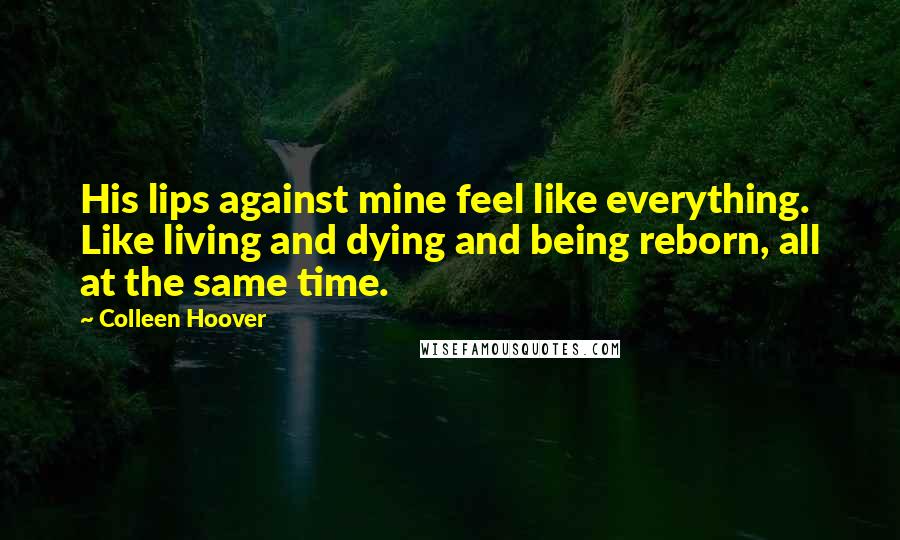 Colleen Hoover Quotes: His lips against mine feel like everything. Like living and dying and being reborn, all at the same time.