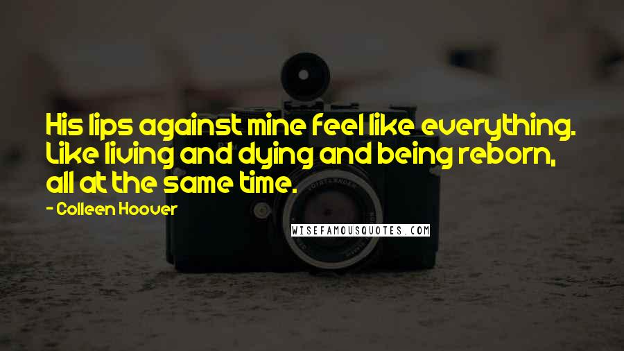 Colleen Hoover Quotes: His lips against mine feel like everything. Like living and dying and being reborn, all at the same time.