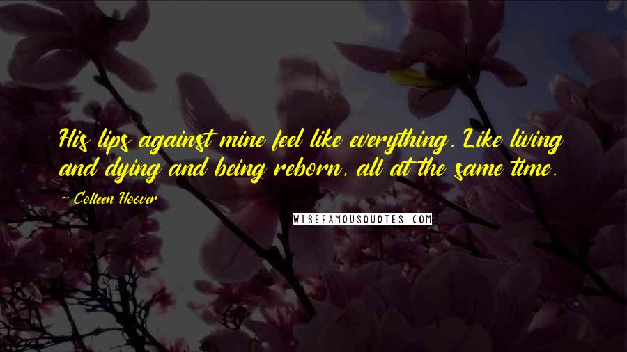 Colleen Hoover Quotes: His lips against mine feel like everything. Like living and dying and being reborn, all at the same time.