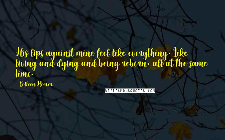 Colleen Hoover Quotes: His lips against mine feel like everything. Like living and dying and being reborn, all at the same time.