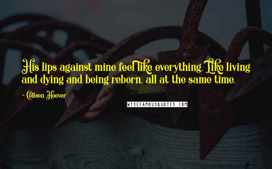 Colleen Hoover Quotes: His lips against mine feel like everything. Like living and dying and being reborn, all at the same time.