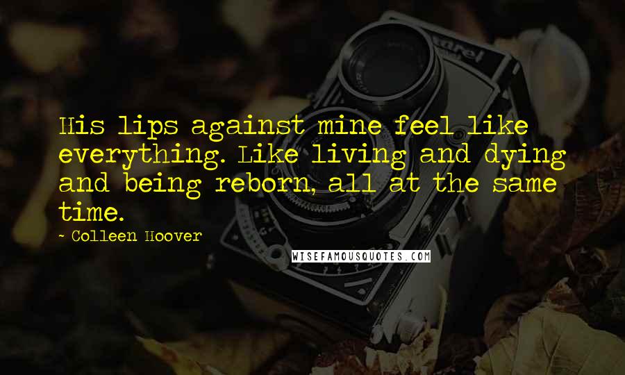 Colleen Hoover Quotes: His lips against mine feel like everything. Like living and dying and being reborn, all at the same time.