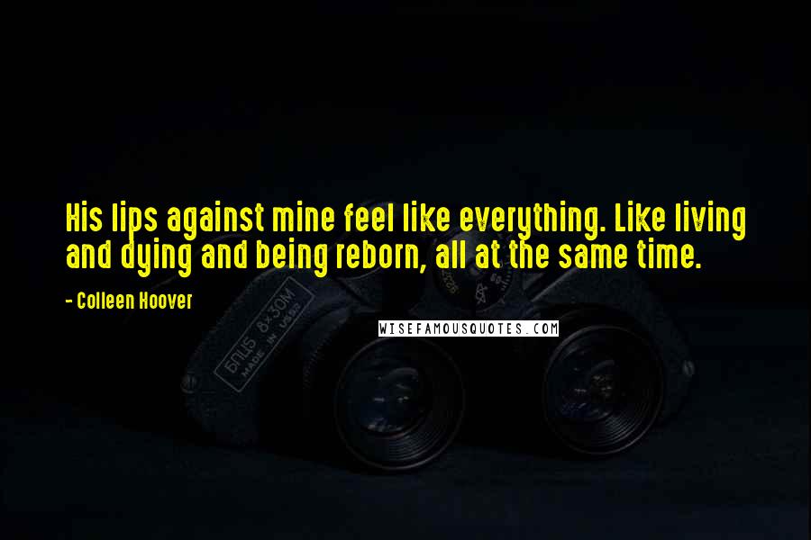 Colleen Hoover Quotes: His lips against mine feel like everything. Like living and dying and being reborn, all at the same time.