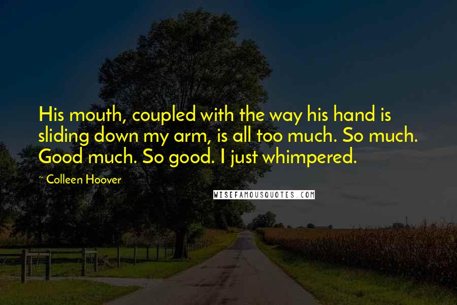 Colleen Hoover Quotes: His mouth, coupled with the way his hand is sliding down my arm, is all too much. So much. Good much. So good. I just whimpered.