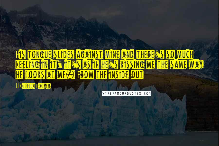 Colleen Hoover Quotes: His tongue slides against mine and there's so much feeling in it, it's as if he's kissing me the same way he looks at me. From the inside out