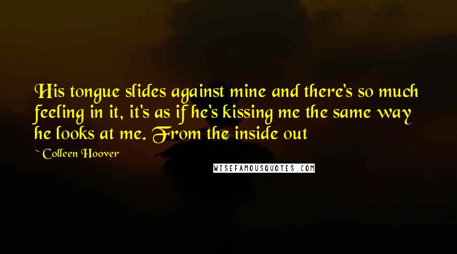 Colleen Hoover Quotes: His tongue slides against mine and there's so much feeling in it, it's as if he's kissing me the same way he looks at me. From the inside out