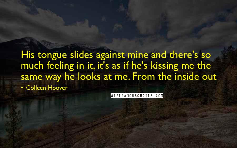 Colleen Hoover Quotes: His tongue slides against mine and there's so much feeling in it, it's as if he's kissing me the same way he looks at me. From the inside out