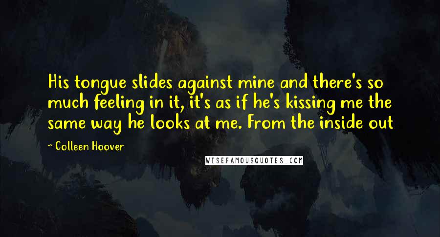 Colleen Hoover Quotes: His tongue slides against mine and there's so much feeling in it, it's as if he's kissing me the same way he looks at me. From the inside out