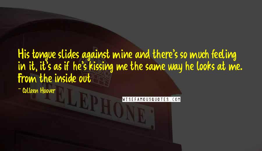 Colleen Hoover Quotes: His tongue slides against mine and there's so much feeling in it, it's as if he's kissing me the same way he looks at me. From the inside out