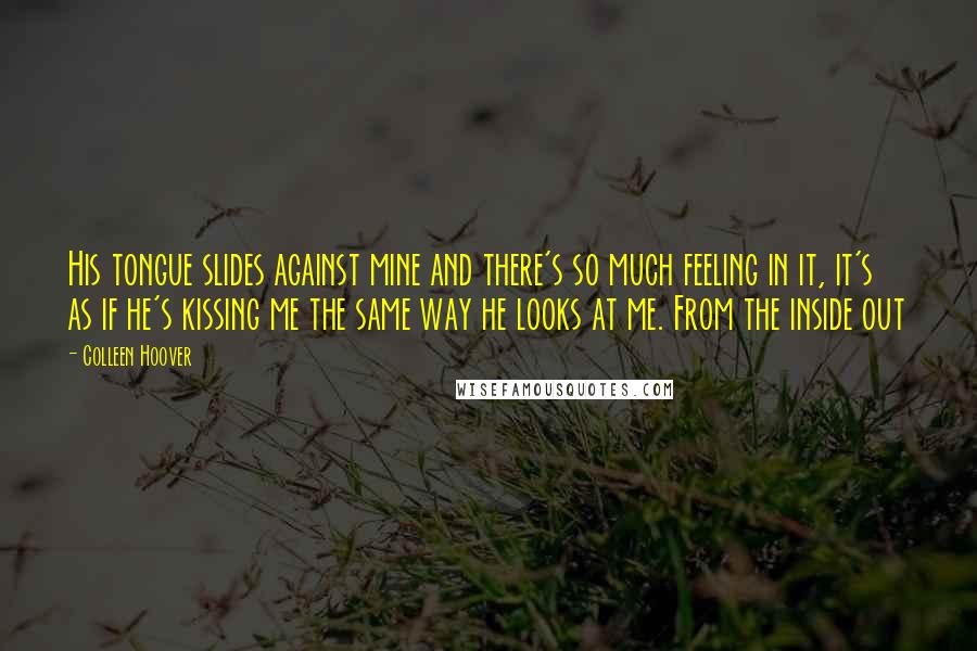 Colleen Hoover Quotes: His tongue slides against mine and there's so much feeling in it, it's as if he's kissing me the same way he looks at me. From the inside out