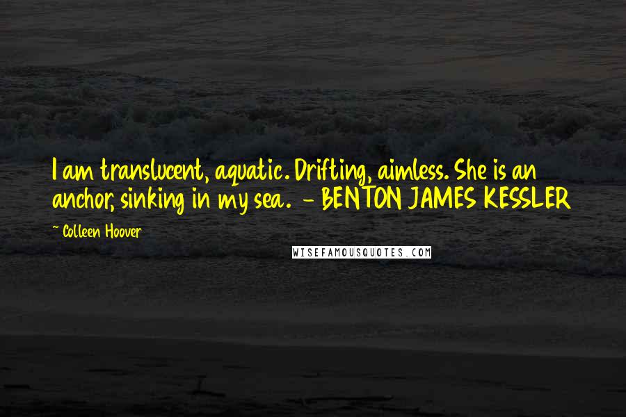 Colleen Hoover Quotes: I am translucent, aquatic. Drifting, aimless. She is an anchor, sinking in my sea.  - BENTON JAMES KESSLER