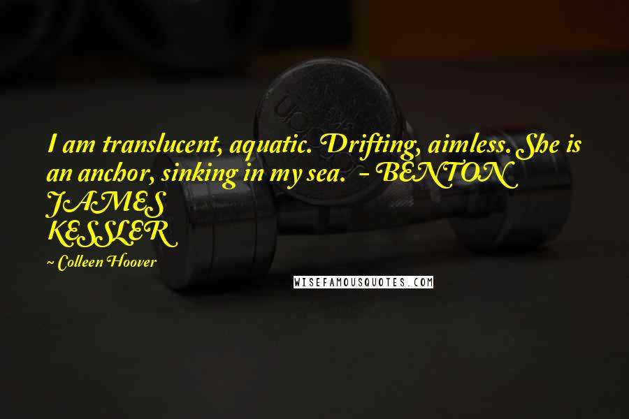 Colleen Hoover Quotes: I am translucent, aquatic. Drifting, aimless. She is an anchor, sinking in my sea.  - BENTON JAMES KESSLER