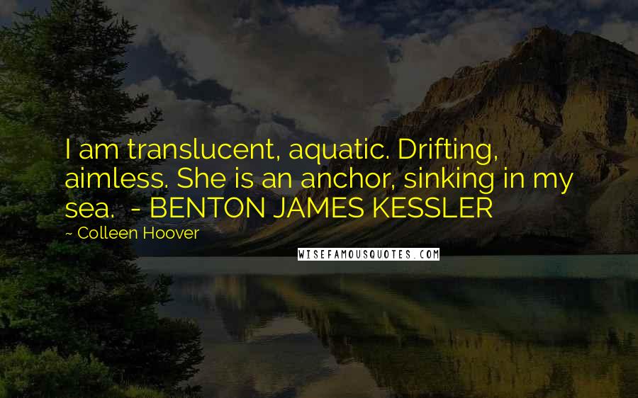 Colleen Hoover Quotes: I am translucent, aquatic. Drifting, aimless. She is an anchor, sinking in my sea.  - BENTON JAMES KESSLER