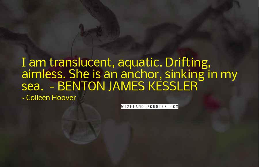 Colleen Hoover Quotes: I am translucent, aquatic. Drifting, aimless. She is an anchor, sinking in my sea.  - BENTON JAMES KESSLER