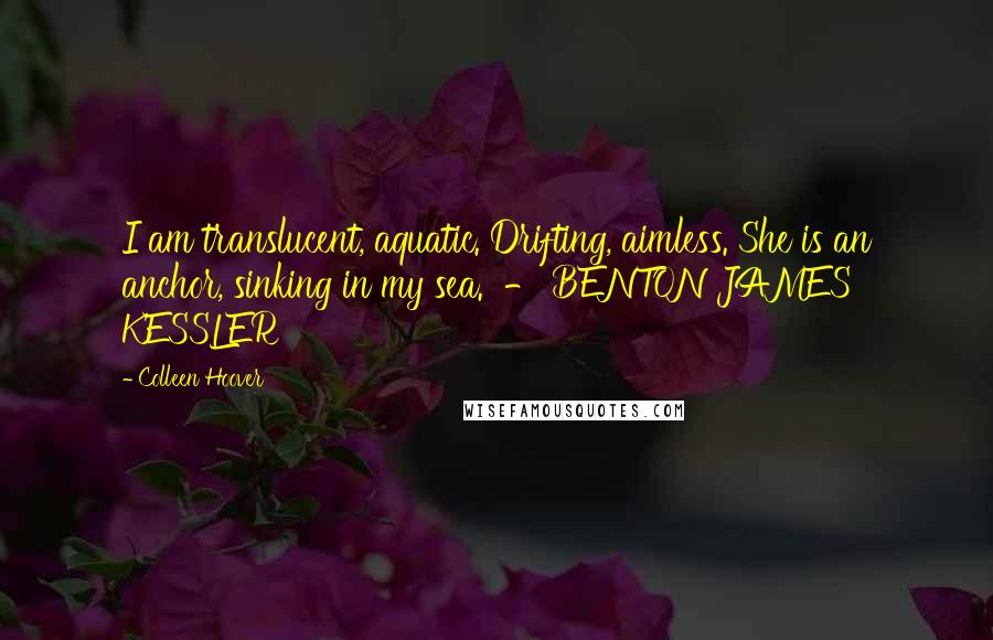 Colleen Hoover Quotes: I am translucent, aquatic. Drifting, aimless. She is an anchor, sinking in my sea.  - BENTON JAMES KESSLER