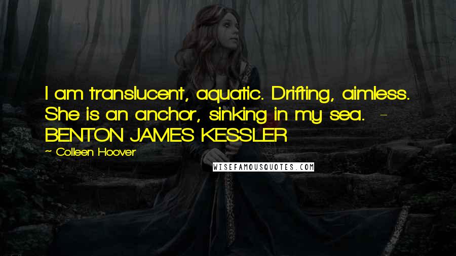 Colleen Hoover Quotes: I am translucent, aquatic. Drifting, aimless. She is an anchor, sinking in my sea.  - BENTON JAMES KESSLER