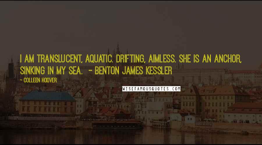 Colleen Hoover Quotes: I am translucent, aquatic. Drifting, aimless. She is an anchor, sinking in my sea.  - BENTON JAMES KESSLER