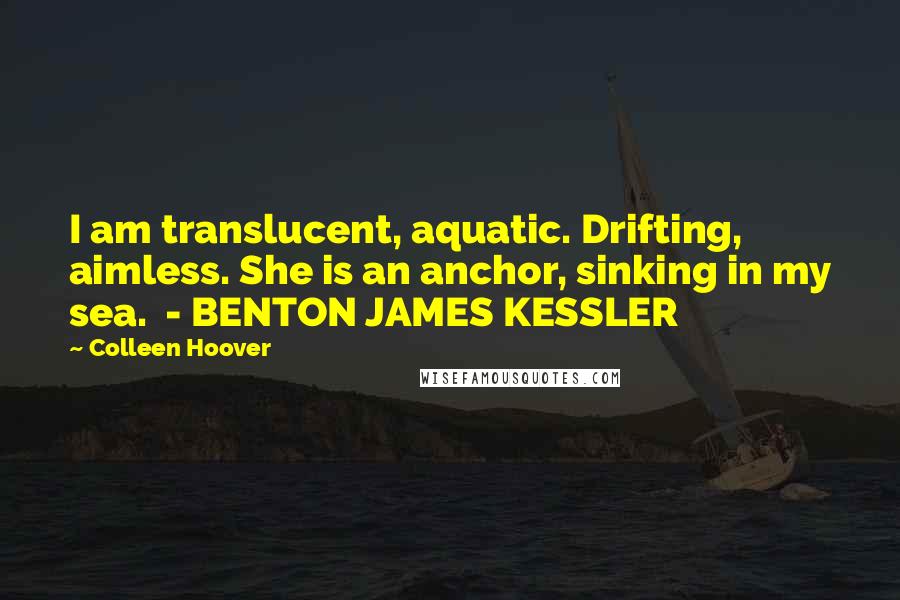 Colleen Hoover Quotes: I am translucent, aquatic. Drifting, aimless. She is an anchor, sinking in my sea.  - BENTON JAMES KESSLER