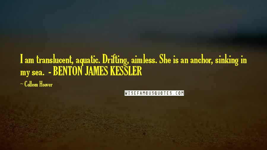 Colleen Hoover Quotes: I am translucent, aquatic. Drifting, aimless. She is an anchor, sinking in my sea.  - BENTON JAMES KESSLER