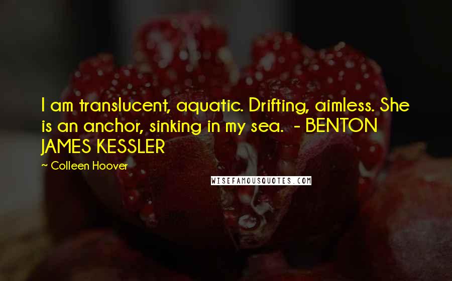 Colleen Hoover Quotes: I am translucent, aquatic. Drifting, aimless. She is an anchor, sinking in my sea.  - BENTON JAMES KESSLER