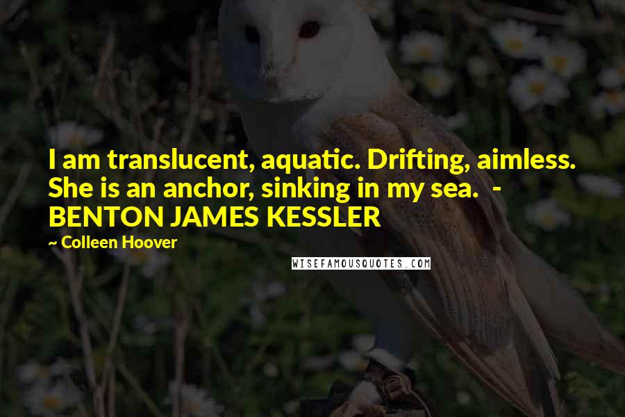 Colleen Hoover Quotes: I am translucent, aquatic. Drifting, aimless. She is an anchor, sinking in my sea.  - BENTON JAMES KESSLER