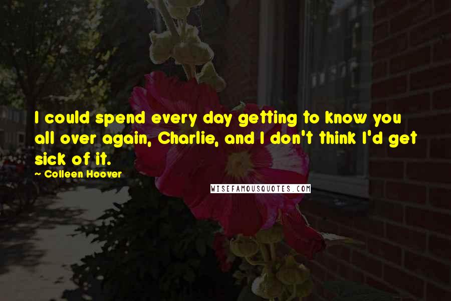 Colleen Hoover Quotes: I could spend every day getting to know you all over again, Charlie, and I don't think I'd get sick of it.