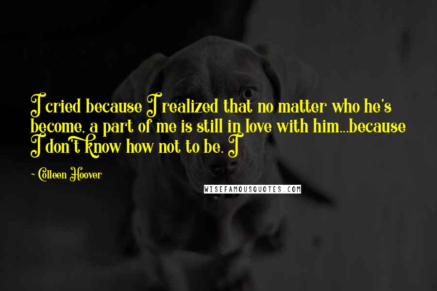 Colleen Hoover Quotes: I cried because I realized that no matter who he's become, a part of me is still in love with him...because I don't know how not to be. I