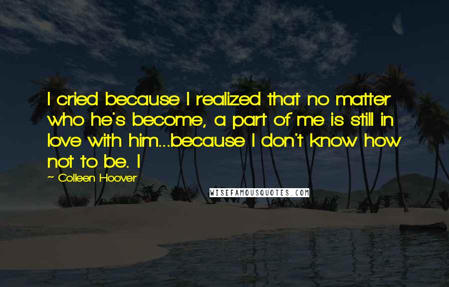 Colleen Hoover Quotes: I cried because I realized that no matter who he's become, a part of me is still in love with him...because I don't know how not to be. I