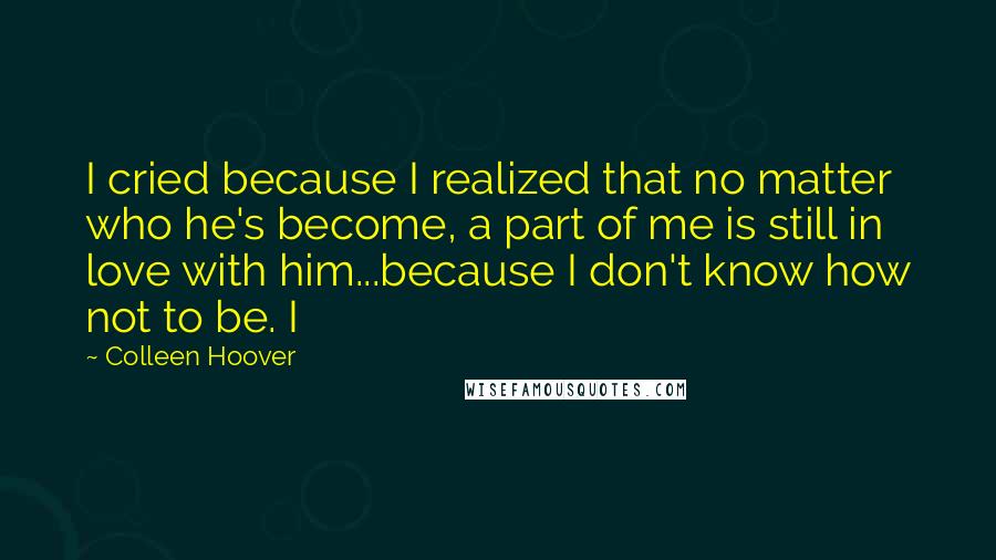 Colleen Hoover Quotes: I cried because I realized that no matter who he's become, a part of me is still in love with him...because I don't know how not to be. I