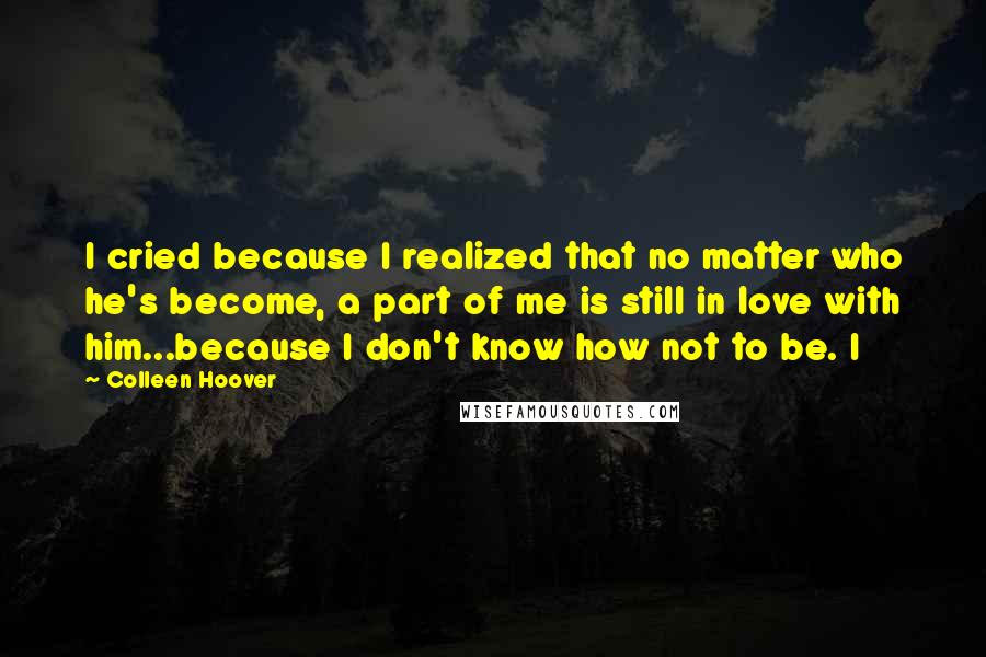 Colleen Hoover Quotes: I cried because I realized that no matter who he's become, a part of me is still in love with him...because I don't know how not to be. I