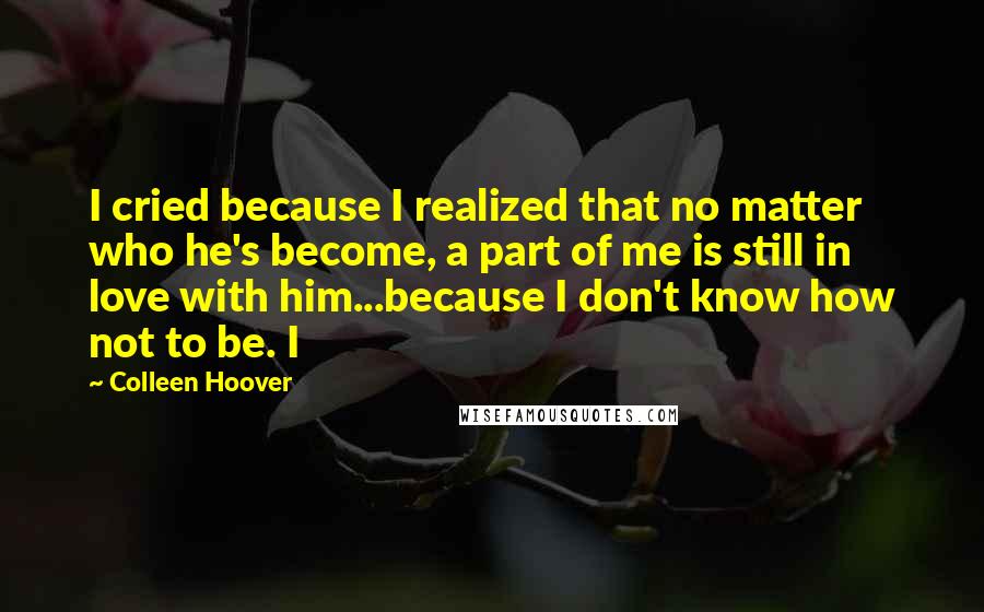 Colleen Hoover Quotes: I cried because I realized that no matter who he's become, a part of me is still in love with him...because I don't know how not to be. I