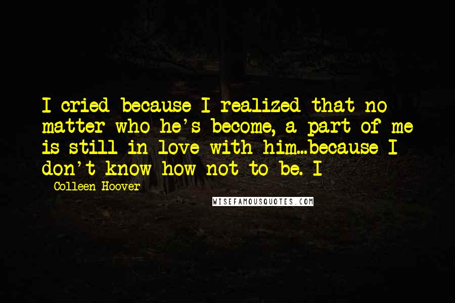 Colleen Hoover Quotes: I cried because I realized that no matter who he's become, a part of me is still in love with him...because I don't know how not to be. I