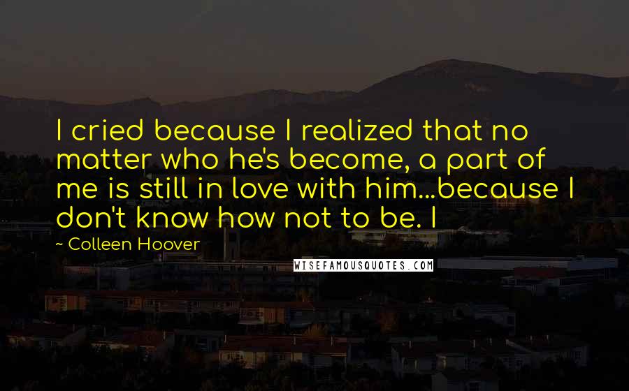 Colleen Hoover Quotes: I cried because I realized that no matter who he's become, a part of me is still in love with him...because I don't know how not to be. I