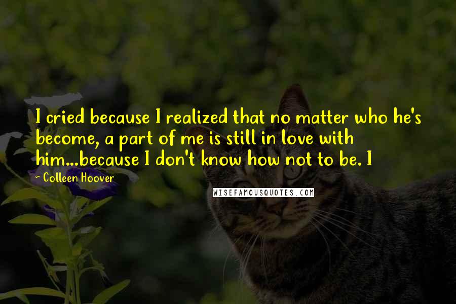 Colleen Hoover Quotes: I cried because I realized that no matter who he's become, a part of me is still in love with him...because I don't know how not to be. I