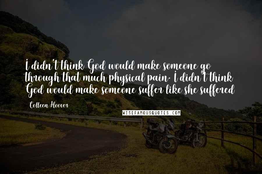 Colleen Hoover Quotes: I didn't think God would make someone go through that much physical pain. I didn't think God would make someone suffer like she suffered