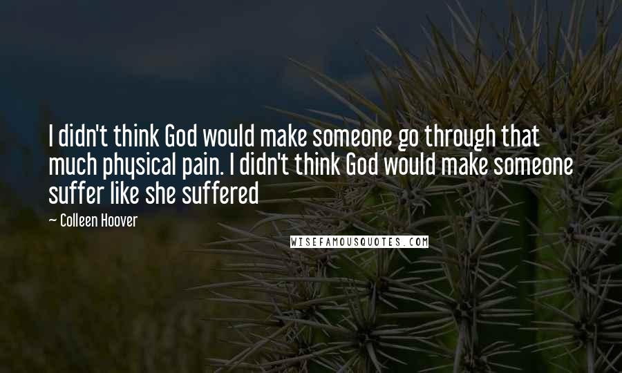 Colleen Hoover Quotes: I didn't think God would make someone go through that much physical pain. I didn't think God would make someone suffer like she suffered