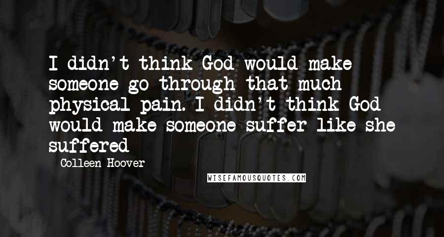 Colleen Hoover Quotes: I didn't think God would make someone go through that much physical pain. I didn't think God would make someone suffer like she suffered