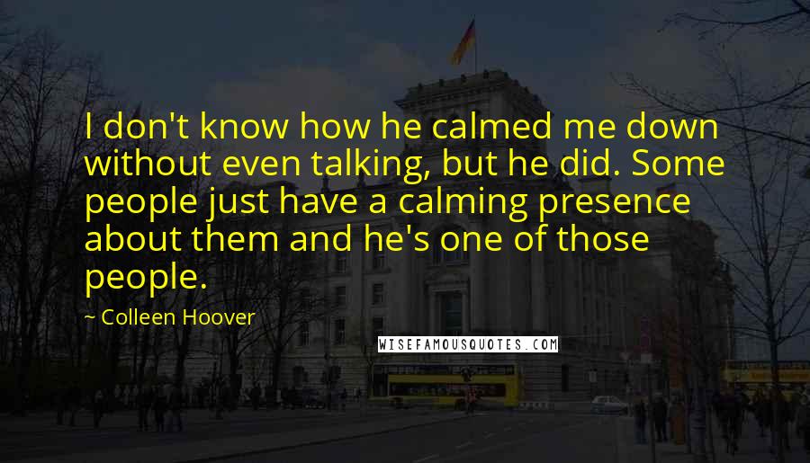 Colleen Hoover Quotes: I don't know how he calmed me down without even talking, but he did. Some people just have a calming presence about them and he's one of those people.