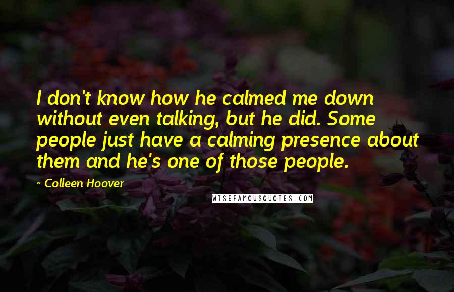 Colleen Hoover Quotes: I don't know how he calmed me down without even talking, but he did. Some people just have a calming presence about them and he's one of those people.