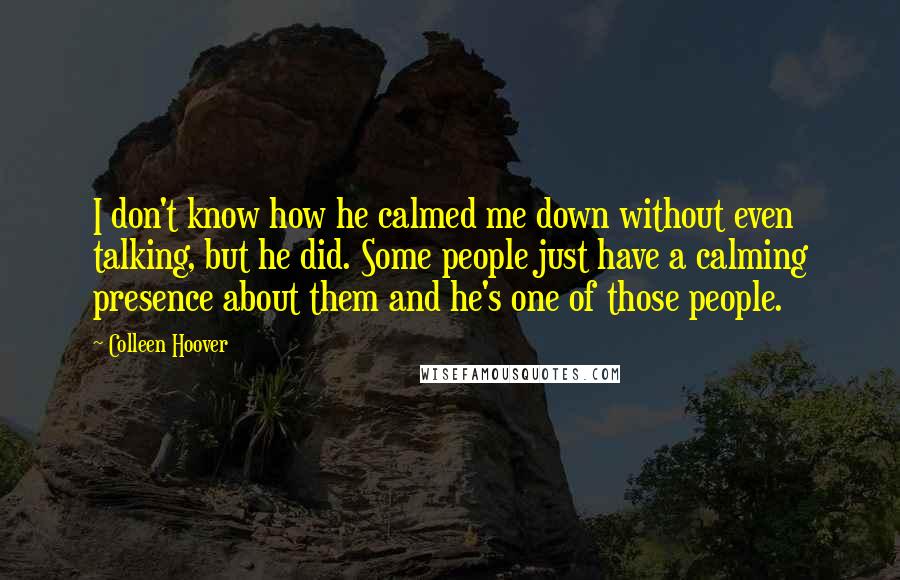Colleen Hoover Quotes: I don't know how he calmed me down without even talking, but he did. Some people just have a calming presence about them and he's one of those people.